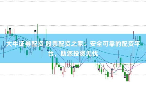 大牛证券配资 股票配资之家：安全可靠的配资平台，助您投资无忧