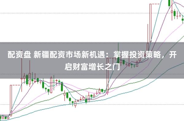 配资盘 新疆配资市场新机遇：掌握投资策略，开启财富增长之门