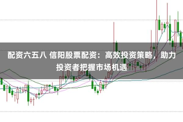 配资六五八 信阳股票配资：高效投资策略，助力投资者把握市场机遇