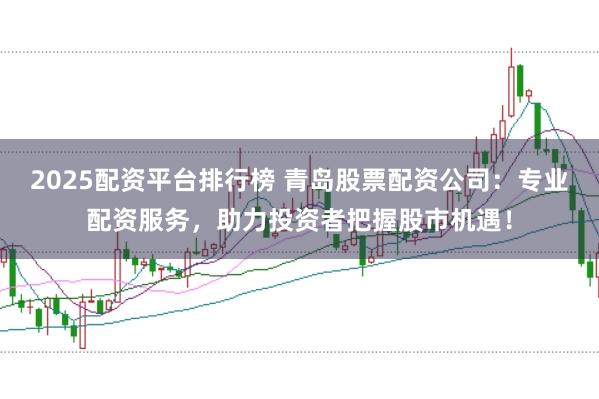 2025配资平台排行榜 青岛股票配资公司：专业配资服务，助力投资者把握股市机遇！