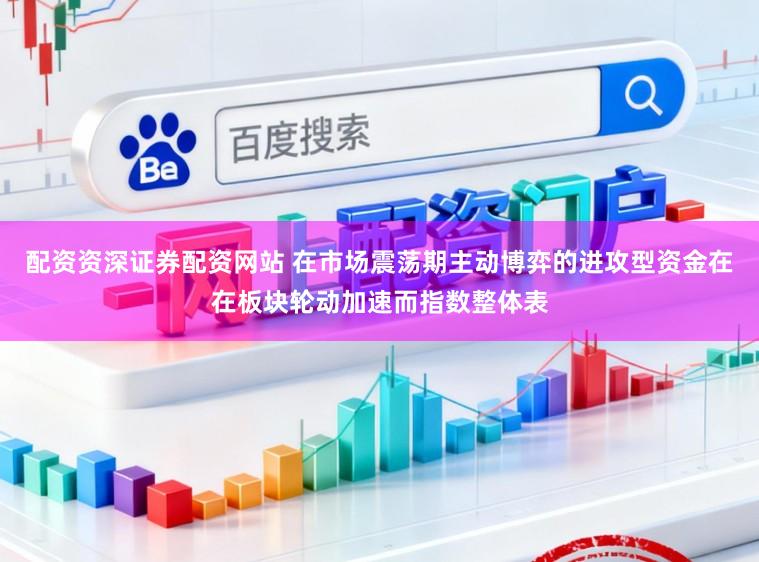 配资资深证券配资网站 在市场震荡期主动博弈的进攻型资金在在板块轮动加速而指数整体表