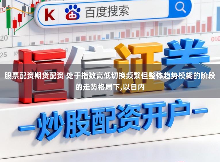 股票配资期货配资 处于指数高低切换频繁但整体趋势模糊的阶段的走势格局下,以日内