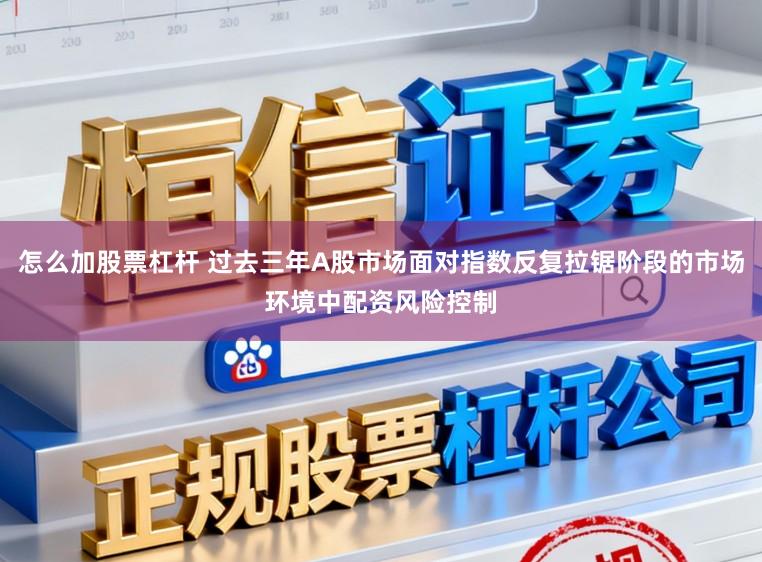 怎么加股票杠杆 过去三年A股市场面对指数反复拉锯阶段的市场环境中配资风险控制