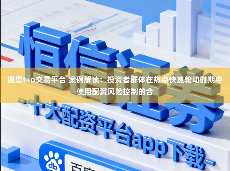 股票t+o交易平台 案例解读：投资者群体在热点快速轮动时期中使用配资风险控制的合